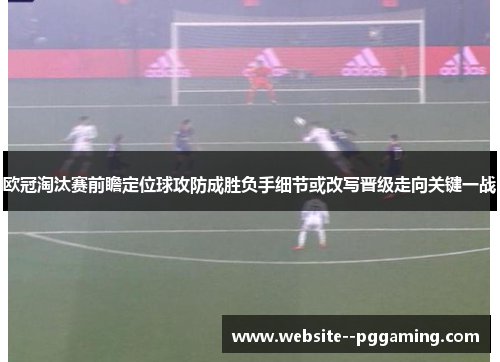 欧冠淘汰赛前瞻定位球攻防成胜负手细节或改写晋级走向关键一战