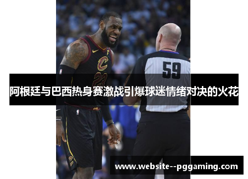 阿根廷与巴西热身赛激战引爆球迷情绪对决的火花