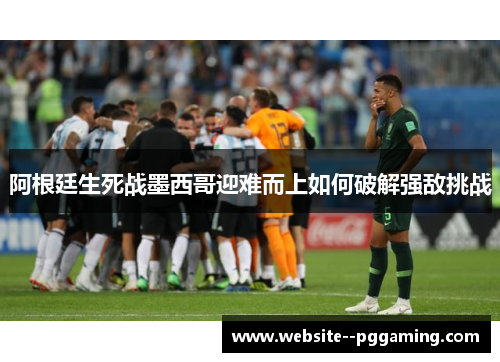 阿根廷生死战墨西哥迎难而上如何破解强敌挑战