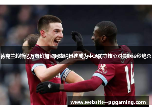 德克兰赖斯亿万身价加盟阿森纳迅速成为中场防守核心对曼联读秒绝杀