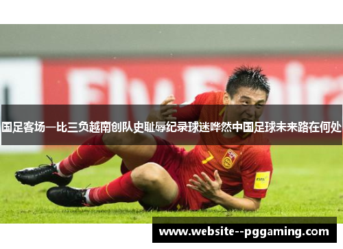 国足客场一比三负越南创队史耻辱纪录球迷哗然中国足球未来路在何处
