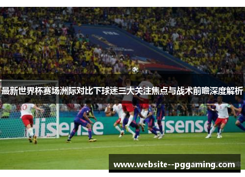 最新世界杯赛场洲际对比下球迷三大关注焦点与战术前瞻深度解析 最新世界杯赛场洲际对比下球迷三大关注焦点与战术前瞻深度解析