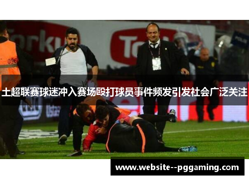土超联赛球迷冲入赛场殴打球员事件频发引发社会广泛关注 土超联赛球迷冲入赛场殴打球员事件频发引发社会广泛关注