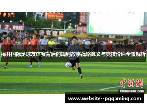 揭开国际足球友谊赛背后的规则故事战略意义与竞技价值全景解析 揭开国际足球友谊赛背后的规则故事战略意义与竞技价值全景解析