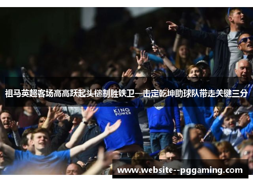 祖马英超客场高高跃起头槌制胜铁卫一击定乾坤助球队带走关键三分 祖马英超客场高高跃起头槌制胜铁卫一击定乾坤助球队带走关键三分