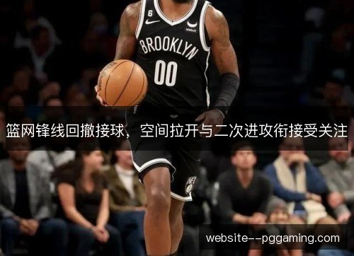 篮网锋线回撤接球,空间拉开与二次进攻衔接受关注 篮网锋线回撤接球,空间拉开与二次进攻衔接受关注